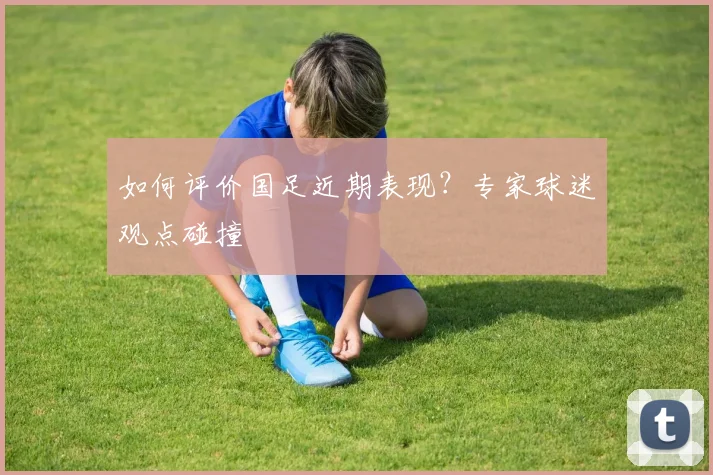 如何评价国足近期表现?专家球迷观点碰撞