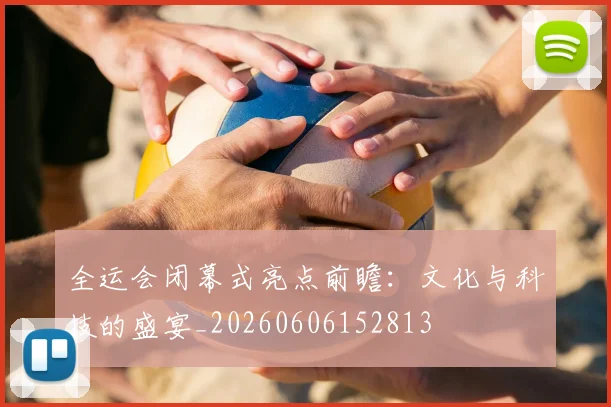 全运会闭幕式亮点前瞻：文化与科技的盛宴_20260606152813