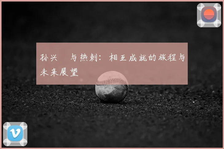 孙兴慜与热刺：相互成就的旅程与未来展望
