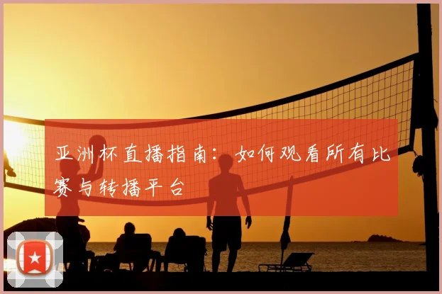 亚洲杯直播指南:如何观看所有比赛与转播平台