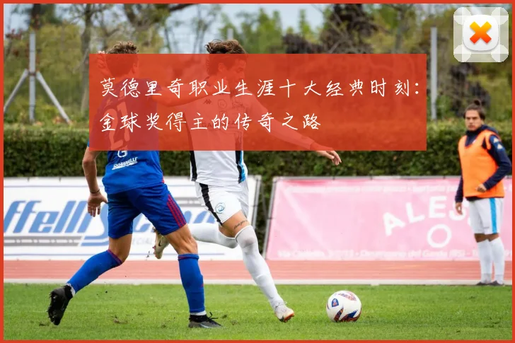 莫德里奇职业生涯十大经典时刻：金球奖得主的传奇之路