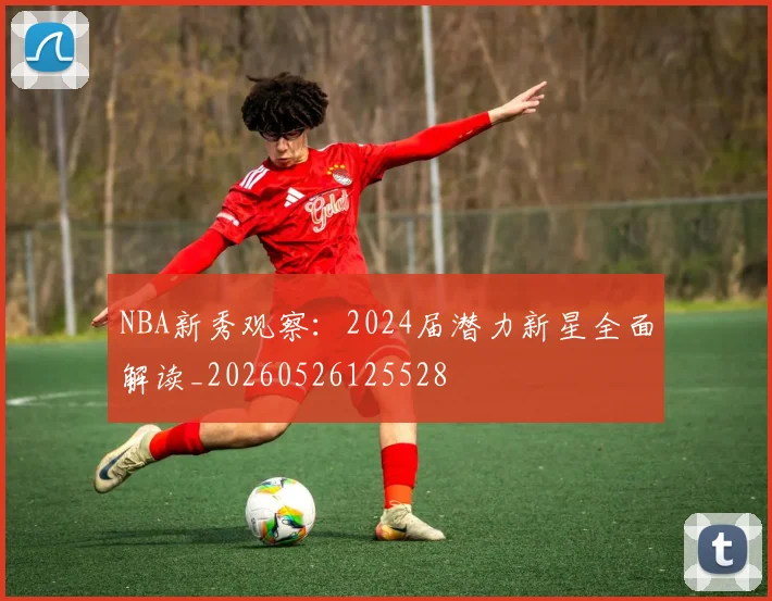 NBA新秀观察：2024届潜力新星全面解读_20260526125528