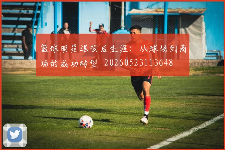 篮球明星退役后生涯:从球场到商场的成功转型_20260523113648