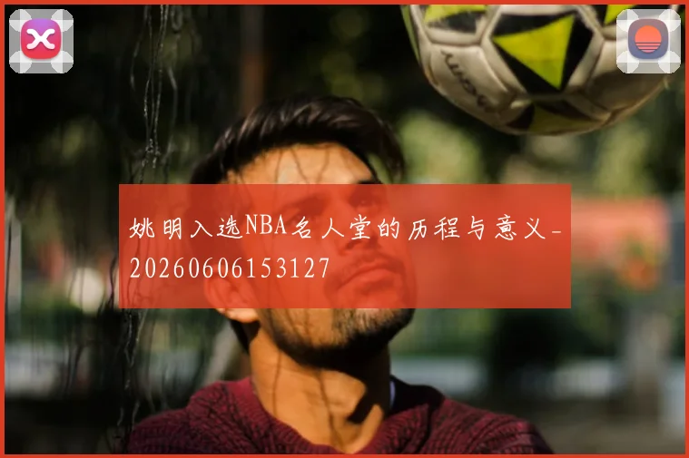 姚明入选NBA名人堂的历程与意义_20260606153127