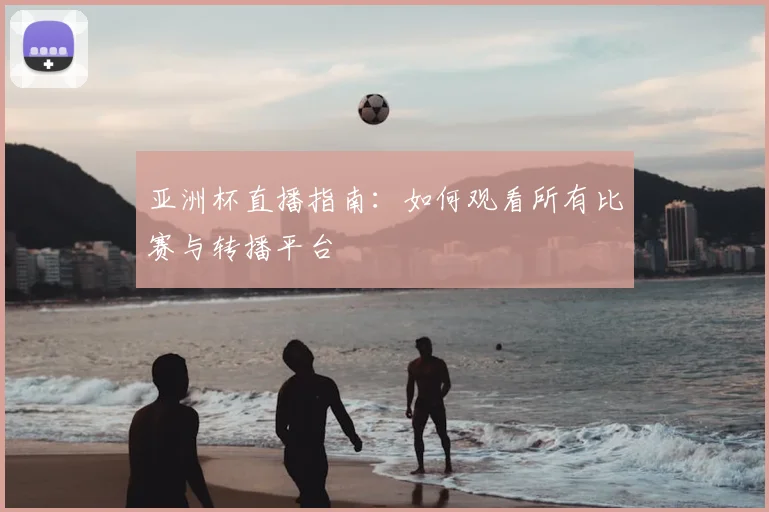 亚洲杯直播指南：如何观看所有比赛与转播平台