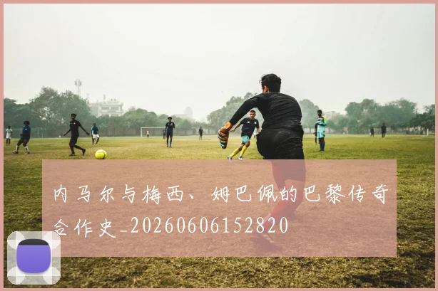内马尔与梅西、姆巴佩的巴黎传奇合作史_20260606152820