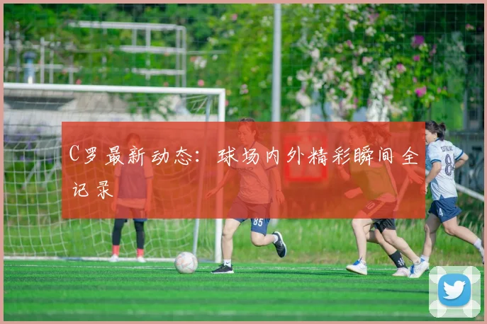 C罗最新动态:球场内外精彩瞬间全记录