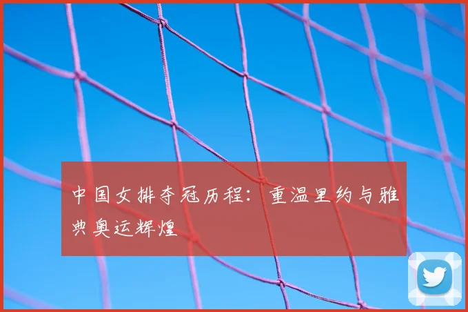 中国女排夺冠历程：重温里约与雅典奥运辉煌