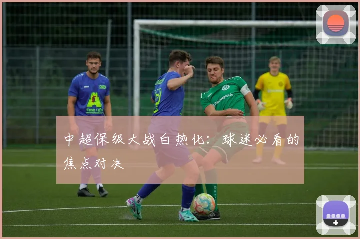 中超保级大战白热化:球迷必看的焦点对决