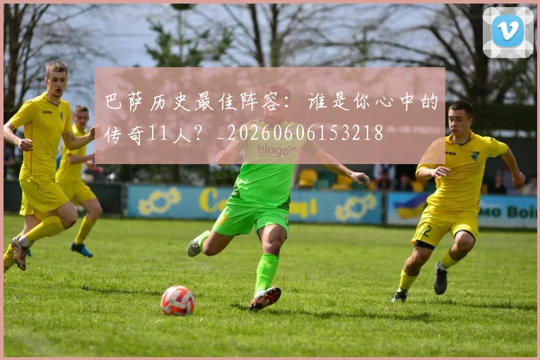 巴萨历史最佳阵容：谁是你心中的传奇11人？_20260606153218