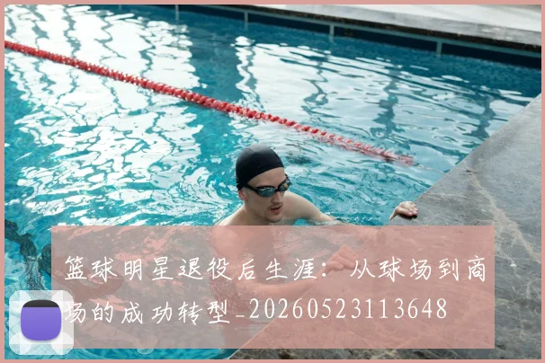 篮球明星退役后生涯:从球场到商场的成功转型_20260523113648