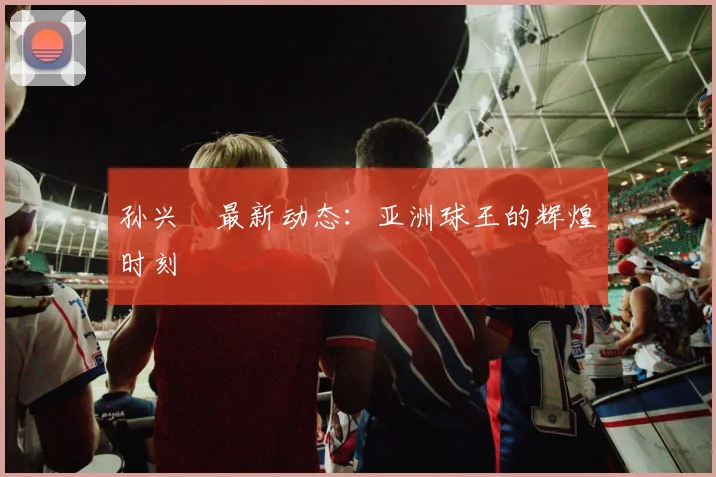 孙兴慜最新动态:亚洲球王的辉煌时刻