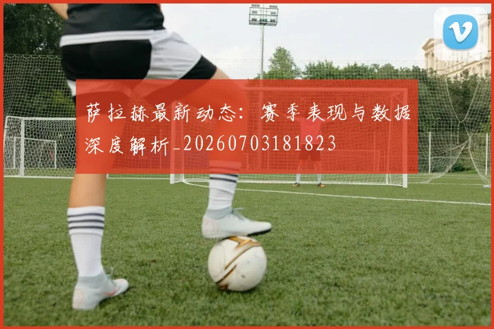 萨拉赫最新动态:赛季表现与数据深度解析_20260703181823