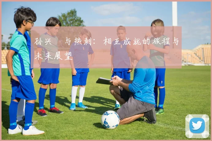 孙兴慜与热刺：相互成就的旅程与未来展望