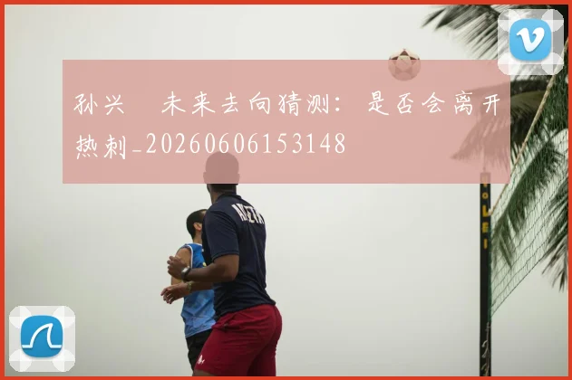 孙兴慜未来去向猜测：是否会离开热刺_20260606153148
